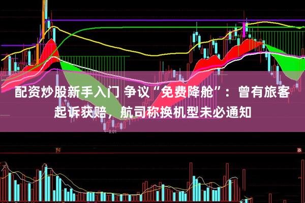 配资炒股新手入门 争议“免费降舱”：曾有旅客起诉获赔，航司称换机型未必通知