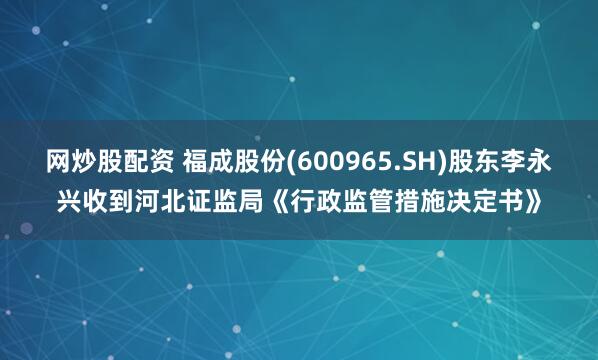网炒股配资 福成股份(600965.SH)股东李永兴收到河北证监局《行政监管措施决定书》