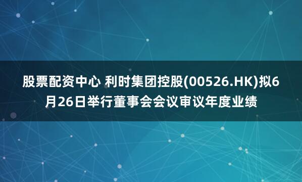 股票配资中心 利时集团控股(00526.HK)拟6月26日举行董事会会议审议年度业绩