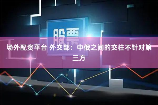 场外配资平台 外交部：中俄之间的交往不针对第三方