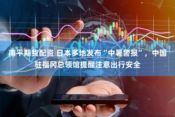 南平期货配资 日本多地发布“中暑警报”，中国驻福冈总领馆提醒注意出行安全