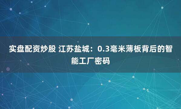 实盘配资炒股 江苏盐城：0.3毫米薄板背后的智能工厂密码