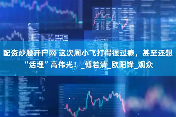 配资炒股开户网 这次周小飞打得很过瘾，甚至还想“活埋”高伟光！_傅若清_欧阳锋_观众