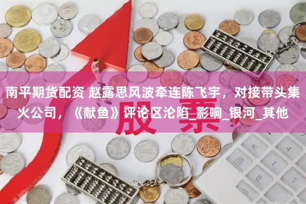 南平期货配资 赵露思风波牵连陈飞宇，对接带头集火公司，《献鱼》评论区沦陷_影响_银河_其他