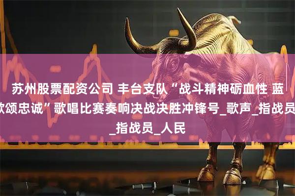 苏州股票配资公司 丰台支队“战斗精神砺血性 蓝焰战歌颂忠诚”歌唱比赛奏响决战决胜冲锋号_歌声_指战员_人民