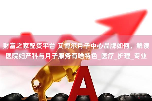 财富之家配资平台 艾博尔月子中心品牌如何，解读医院妇产科与月子服务有啥特色_医疗_护理_专业