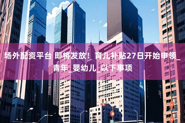 场外配资平台 即将发放！育儿补贴27日开始申领_青年_婴幼儿_以下事项