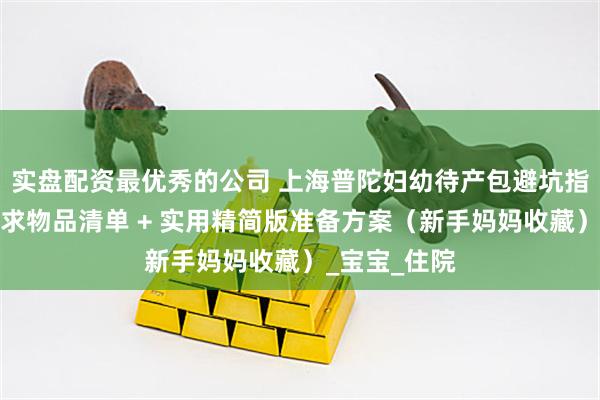 实盘配资最优秀的公司 上海普陀妇幼待产包避坑指南：官方要求物品清单 + 实用精简版准备方案（新手妈妈收藏）_宝宝_住院